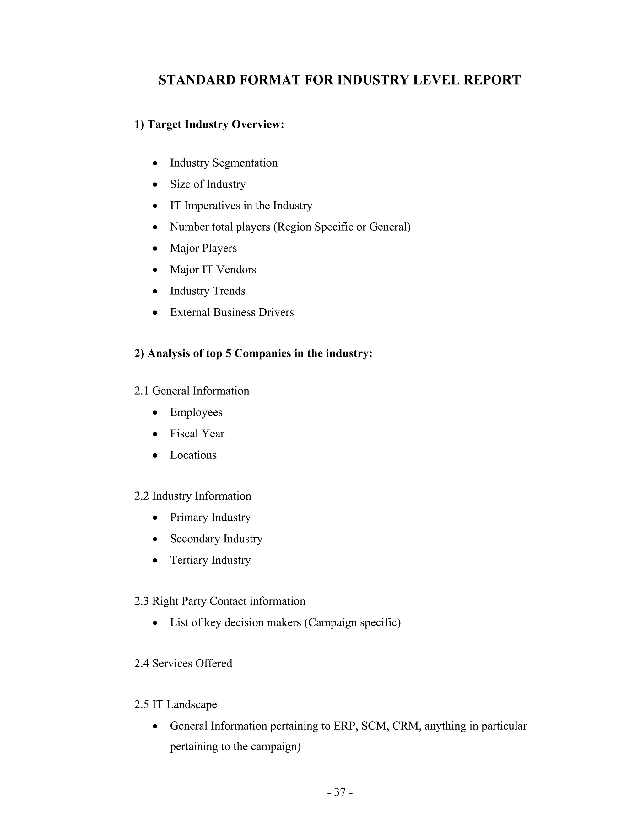 - 37 -
STANDARD FORMAT FOR INDUSTRY LEVEL REPORT
1) Target Industry Overview:
Industry Segmentation
Size of Industry
IT Imperatives in the Industry
Number total players (Region Specific or General)
Major Players
Major IT Vendors
Industry Trends
External Business Drivers
2) Analysis of top 5 Companies in the industry:
2.1 General Information
Employees
Fiscal Year
Locations
2.2 Industry Information
Primary Industry
Secondary Industry
Tertiary Industry
2.3 Right Party Contact information
List of key decision makers (Campaign specific)
2.4 Services Offered
2.5 IT Landscape
General Information pertaining to ERP, SCM, CRM, anything in particular
pertaining to the campaign)
 