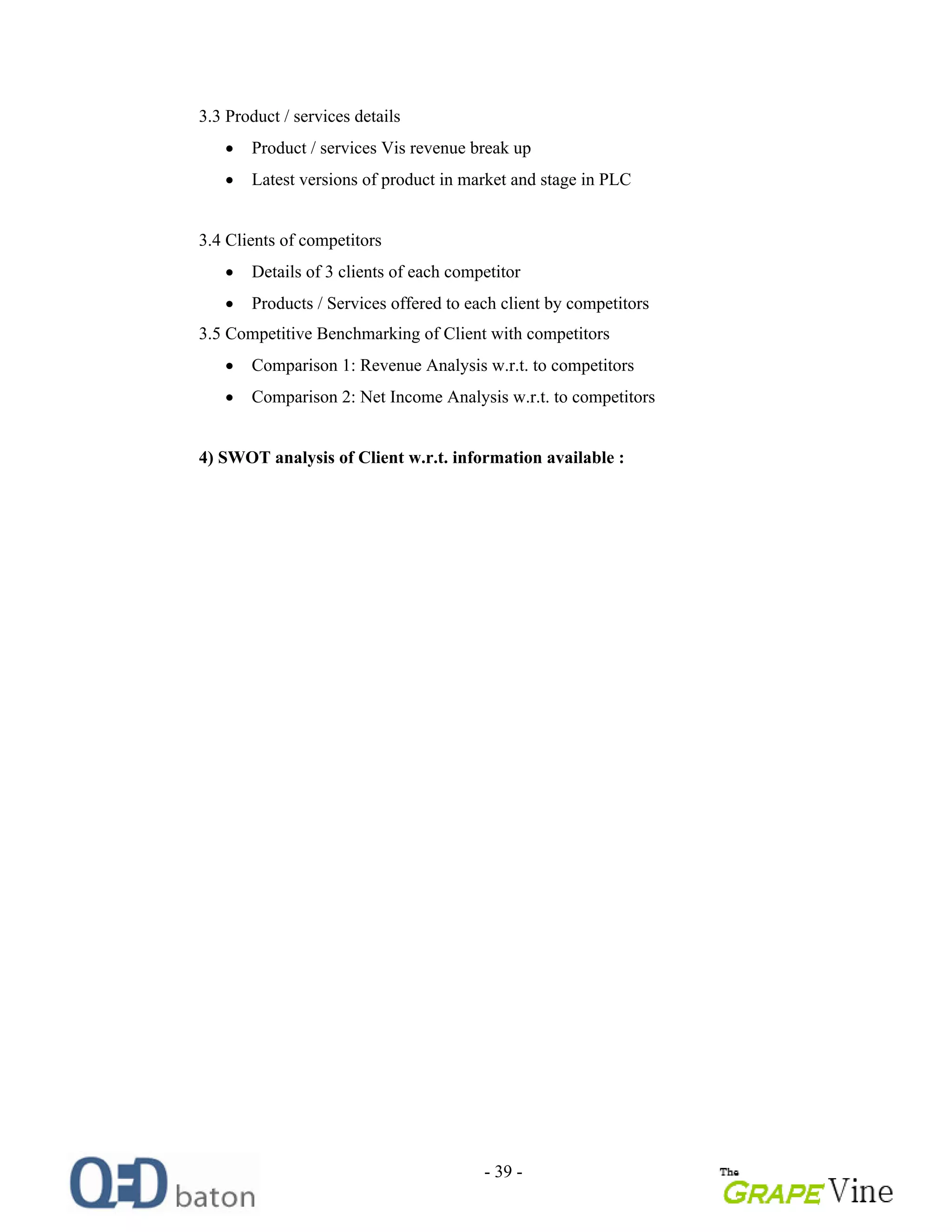 - 39 -
3.3 Product / services details
Product / services Vis revenue break up
Latest versions of product in market and stage in PLC
3.4 Clients of competitors
Details of 3 clients of each competitor
Products / Services offered to each client by competitors
3.5 Competitive Benchmarking of Client with competitors
Comparison 1: Revenue Analysis w.r.t. to competitors
Comparison 2: Net Income Analysis w.r.t. to competitors
4) SWOT analysis of Client w.r.t. information available :
 