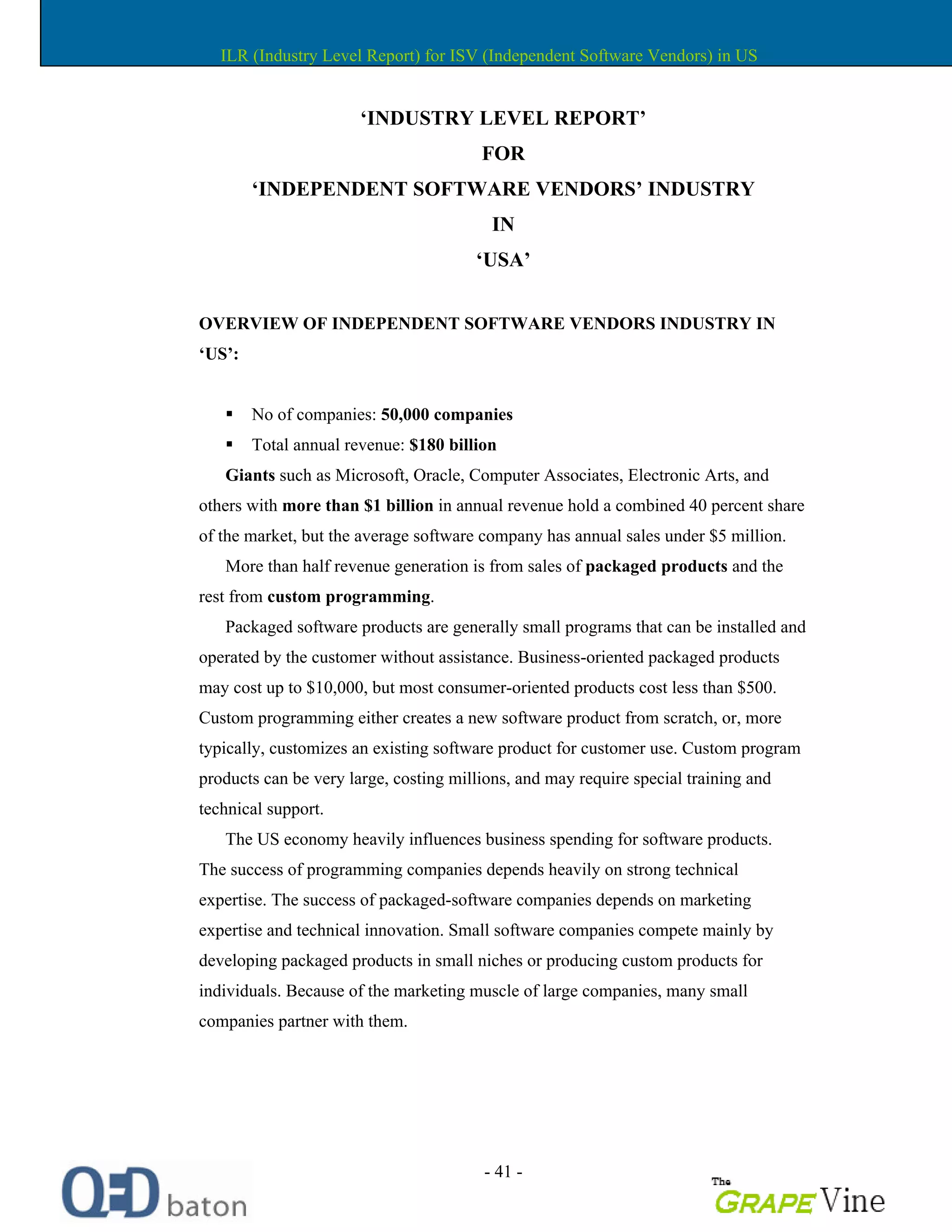 - 41 -
INDUSTRY LEVEL REPORT
FOR
INDEPENDENT SOFTWARE VENDORS INDUSTRY
IN
USA
OVERVIEW OF INDEPENDENT SOFTWARE VENDORS INDUSTRY IN
US :
No of companies: 50,000 companies
Total annual revenue: $180 billion
Giants such as Microsoft, Oracle, Computer Associates, Electronic Arts, and
others with more than $1 billion in annual revenue hold a combined 40 percent share
of the market, but the average software company has annual sales under $5 million.
More than half revenue generation is from sales of packaged products and the
rest from custom programming.
Packaged software products are generally small programs that can be installed and
operated by the customer without assistance. Business-oriented packaged products
may cost up to $10,000, but most consumer-oriented products cost less than $500.
Custom programming either creates a new software product from scratch, or, more
typically, customizes an existing software product for customer use. Custom program
products can be very large, costing millions, and may require special training and
technical support.
The US economy heavily influences business spending for software products.
The success of programming companies depends heavily on strong technical
expertise. The success of packaged-software companies depends on marketing
expertise and technical innovation. Small software companies compete mainly by
developing packaged products in small niches or producing custom products for
individuals. Because of the marketing muscle of large companies, many small
companies partner with them.
ILR (Industry Level Report) for ISV (Independent Software Vendors) in US
 