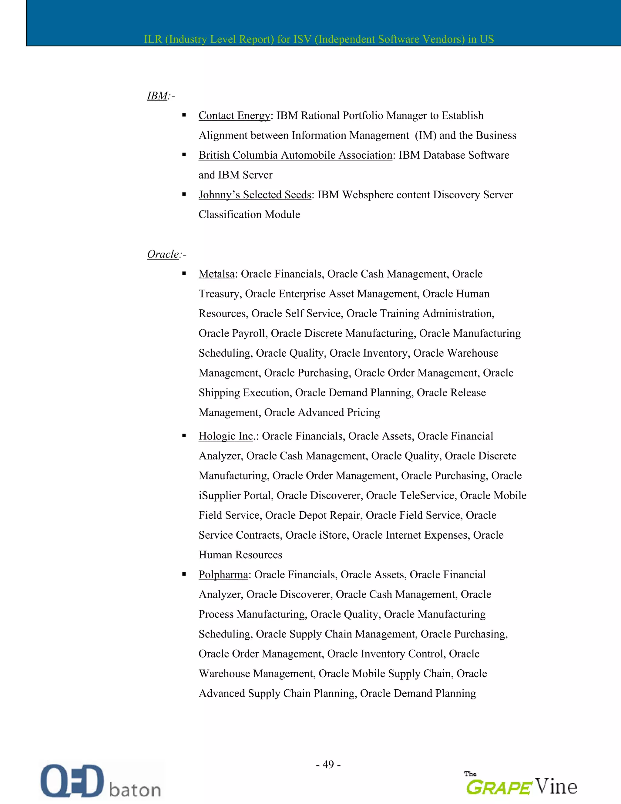 - 49 -
IBM:-
Contact Energy: IBM Rational Portfolio Manager to Establish
Alignment between Information Management (IM) and the Business
British Columbia Automobile Association: IBM Database Software
and IBM Server
Johnny s Selected Seeds: IBM Websphere content Discovery Server
Classification Module
Oracle:-
Metalsa: Oracle Financials, Oracle Cash Management, Oracle
Treasury, Oracle Enterprise Asset Management, Oracle Human
Resources, Oracle Self Service, Oracle Training Administration,
Oracle Payroll, Oracle Discrete Manufacturing, Oracle Manufacturing
Scheduling, Oracle Quality, Oracle Inventory, Oracle Warehouse
Management, Oracle Purchasing, Oracle Order Management, Oracle
Shipping Execution, Oracle Demand Planning, Oracle Release
Management, Oracle Advanced Pricing
Hologic Inc.: Oracle Financials, Oracle Assets, Oracle Financial
Analyzer, Oracle Cash Management, Oracle Quality, Oracle Discrete
Manufacturing, Oracle Order Management, Oracle Purchasing, Oracle
iSupplier Portal, Oracle Discoverer, Oracle TeleService, Oracle Mobile
Field Service, Oracle Depot Repair, Oracle Field Service, Oracle
Service Contracts, Oracle iStore, Oracle Internet Expenses, Oracle
Human Resources
Polpharma: Oracle Financials, Oracle Assets, Oracle Financial
Analyzer, Oracle Discoverer, Oracle Cash Management, Oracle
Process Manufacturing, Oracle Quality, Oracle Manufacturing
Scheduling, Oracle Supply Chain Management, Oracle Purchasing,
Oracle Order Management, Oracle Inventory Control, Oracle
Warehouse Management, Oracle Mobile Supply Chain, Oracle
Advanced Supply Chain Planning, Oracle Demand Planning
ILR (Industry Level Report) for ISV (Independent Software Vendors) in US
 