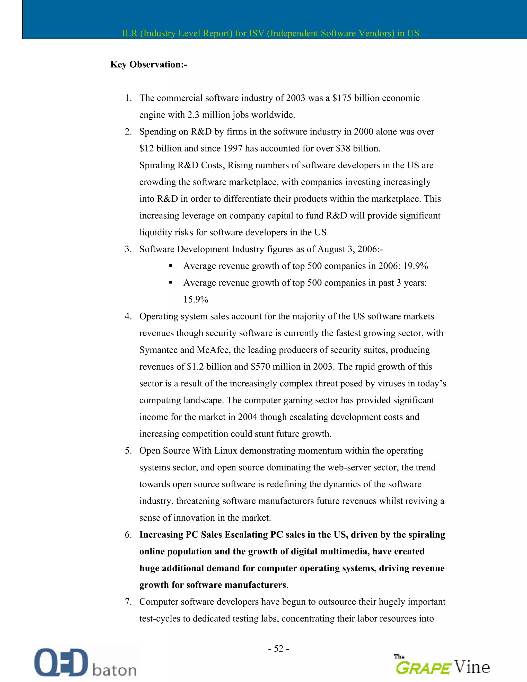 - 52 -
Key Observation:-
1. The commercial software industry of 2003 was a $175 billion economic
engine with 2.3 million jobs worldwide.
2. Spending on R&D by firms in the software industry in 2000 alone was over
$12 billion and since 1997 has accounted for over $38 billion.
Spiraling R&D Costs, Rising numbers of software developers in the US are
crowding the software marketplace, with companies investing increasingly
into R&D in order to differentiate their products within the marketplace. This
increasing leverage on company capital to fund R&D will provide significant
liquidity risks for software developers in the US.
3. Software Development Industry figures as of August 3, 2006:-
Average revenue growth of top 500 companies in 2006: 19.9%
Average revenue growth of top 500 companies in past 3 years:
15.9%
4. Operating system sales account for the majority of the US software markets
revenues though security software is currently the fastest growing sector, with
Symantec and McAfee, the leading producers of security suites, producing
revenues of $1.2 billion and $570 million in 2003. The rapid growth of this
sector is a result of the increasingly complex threat posed by viruses in today s
computing landscape. The computer gaming sector has provided significant
income for the market in 2004 though escalating development costs and
increasing competition could stunt future growth.
5. Open Source With Linux demonstrating momentum within the operating
systems sector, and open source dominating the web-server sector, the trend
towards open source software is redefining the dynamics of the software
industry, threatening software manufacturers future revenues whilst reviving a
sense of innovation in the market.
6. Increasing PC Sales Escalating PC sales in the US, driven by the spiraling
online population and the growth of digital multimedia, have created
huge additional demand for computer operating systems, driving revenue
growth for software manufacturers.
7. Computer software developers have begun to outsource their hugely important
test-cycles to dedicated testing labs, concentrating their labor resources into
ILR (Industry Level Report) for ISV (Independent Software Vendors) in US
 