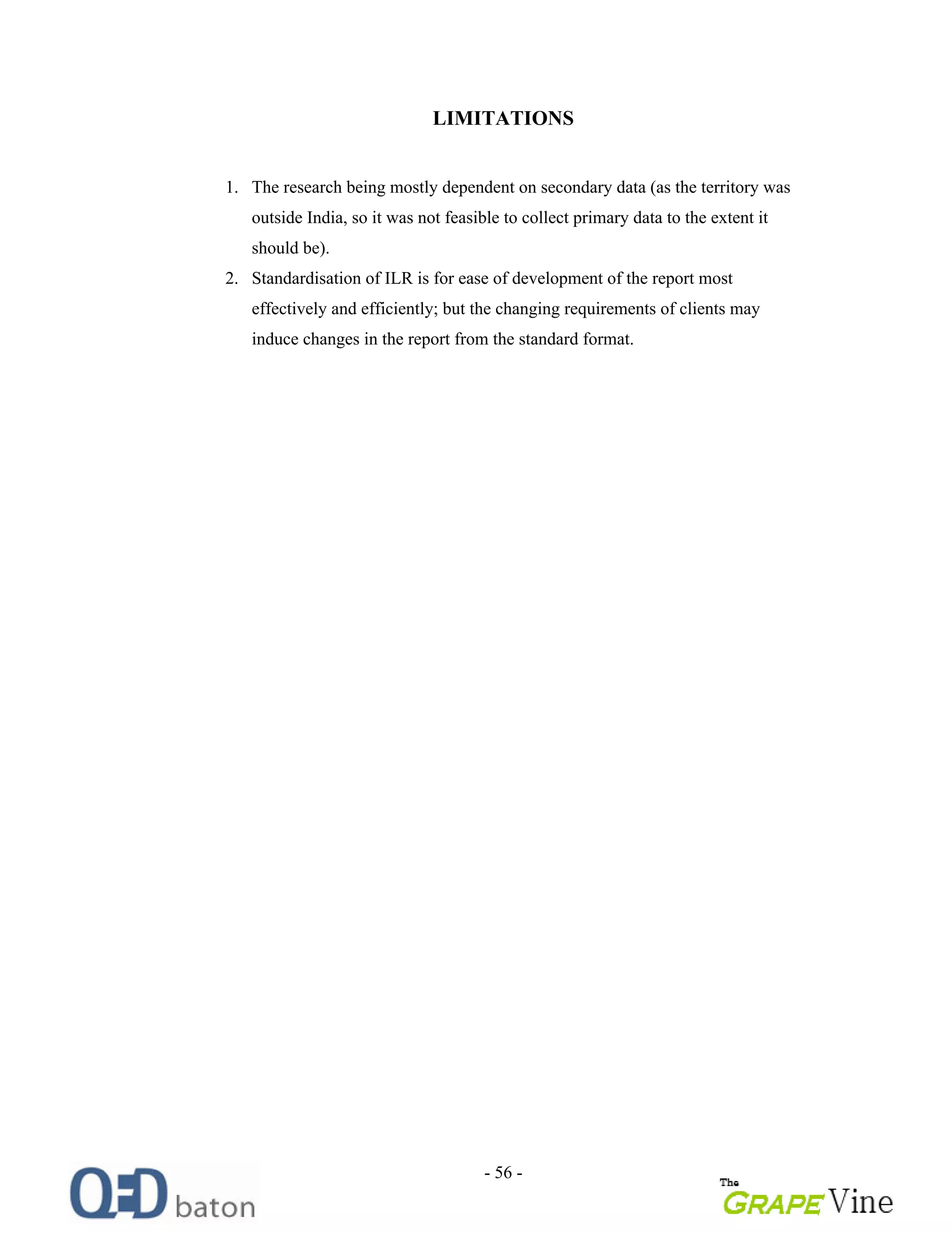 - 56 -
LIMITATIONS
1. The research being mostly dependent on secondary data (as the territory was
outside India, so it was not feasible to collect primary data to the extent it
should be).
2. Standardisation of ILR is for ease of development of the report most
effectively and efficiently; but the changing requirements of clients may
induce changes in the report from the standard format.
 