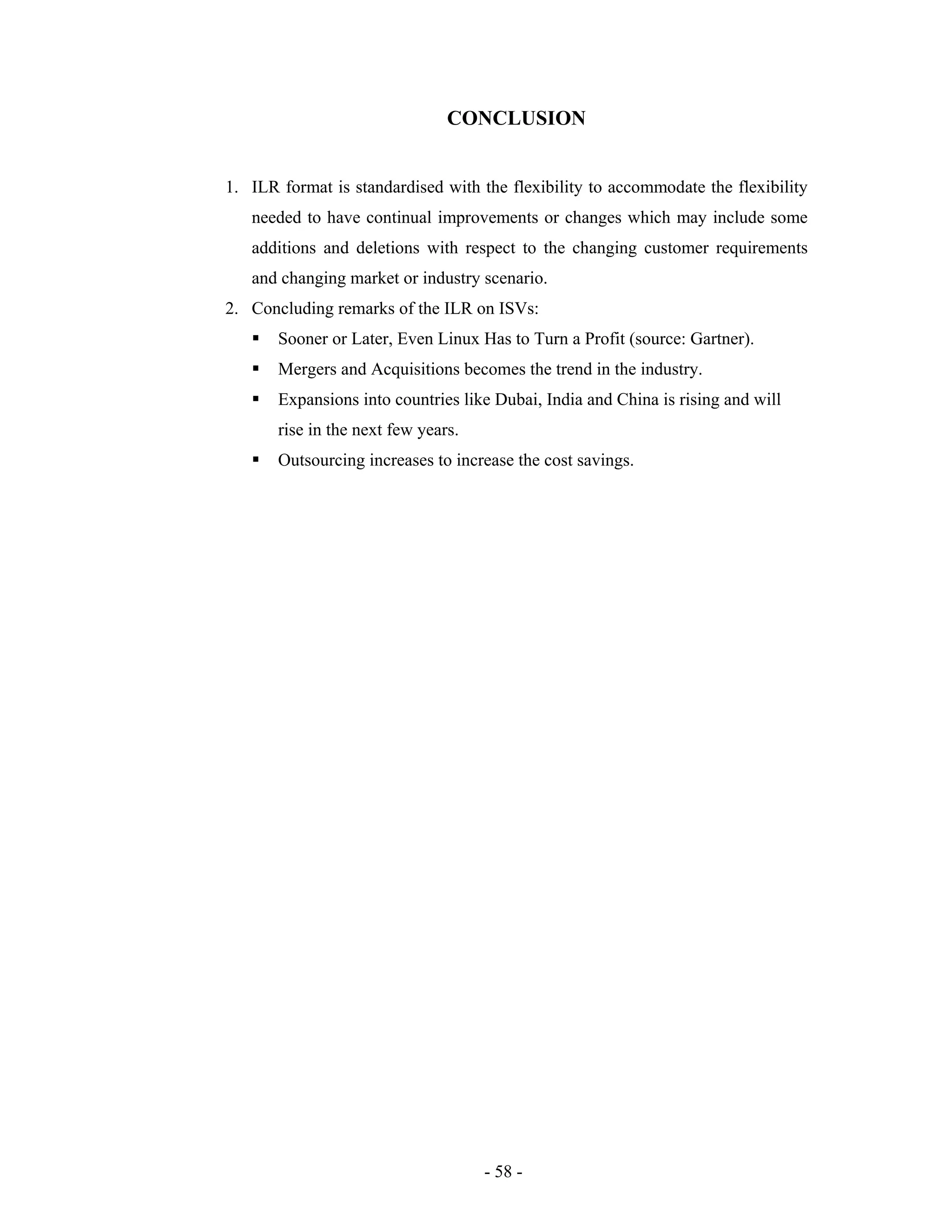 - 58 -
CONCLUSION
1. ILR format is standardised with the flexibility to accommodate the flexibility
needed to have continual improvements or changes which may include some
additions and deletions with respect to the changing customer requirements
and changing market or industry scenario.
2. Concluding remarks of the ILR on ISVs:
Sooner or Later, Even Linux Has to Turn a Profit (source: Gartner).
Mergers and Acquisitions becomes the trend in the industry.
Expansions into countries like Dubai, India and China is rising and will
rise in the next few years.
Outsourcing increases to increase the cost savings.
 