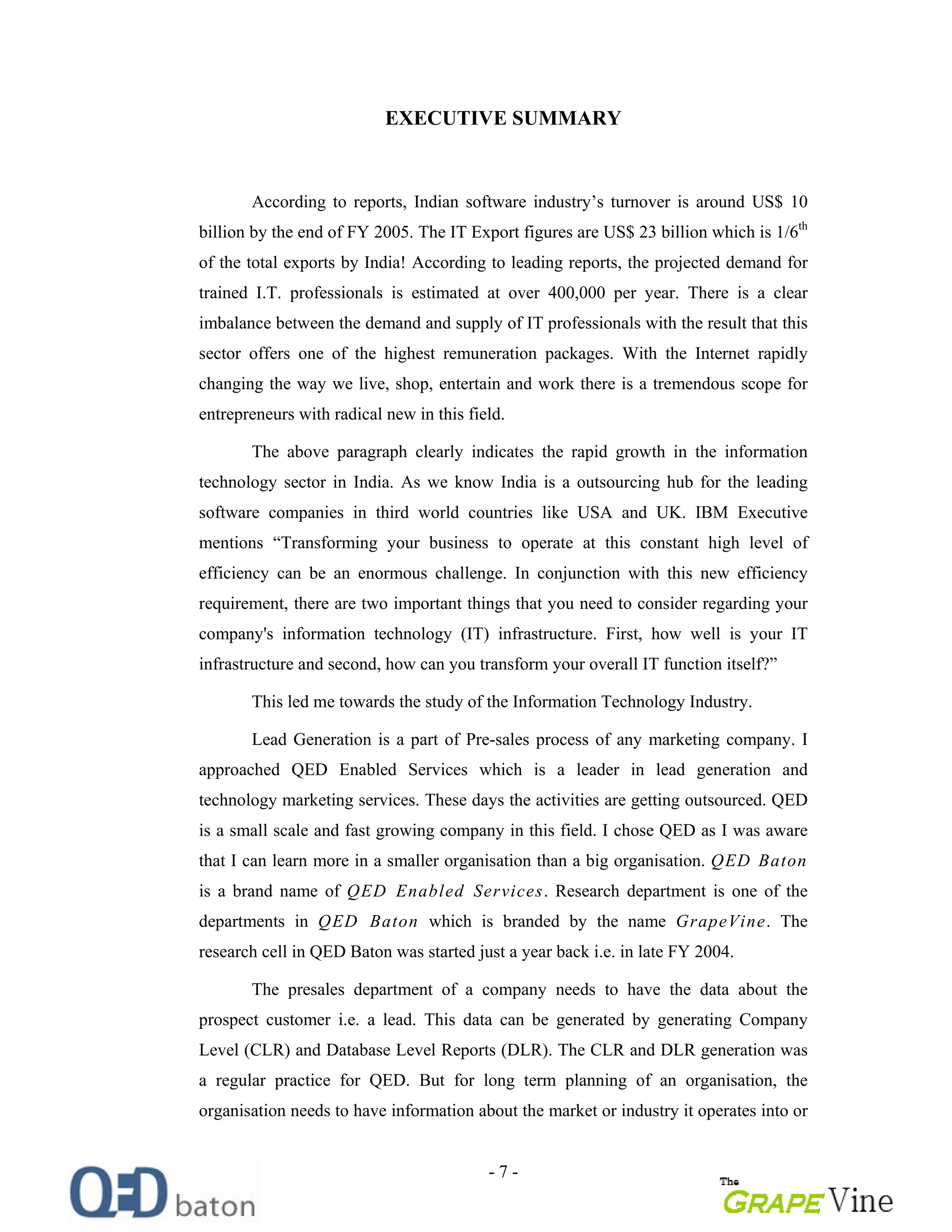 - 7 -
EXECUTIVE SUMMARY
According to reports, Indian software industry s turnover is around US$ 10
billion by the end of FY 2005. The IT Export figures are US$ 23 billion which is 1/6th
of the total exports by India! According to leading reports, the projected demand for
trained I.T. professionals is estimated at over 400,000 per year. There is a clear
imbalance between the demand and supply of IT professionals with the result that this
sector offers one of the highest remuneration packages. With the Internet rapidly
changing the way we live, shop, entertain and work there is a tremendous scope for
entrepreneurs with radical new in this field.
The above paragraph clearly indicates the rapid growth in the information
technology sector in India. As we know India is a outsourcing hub for the leading
software companies in third world countries like USA and UK. IBM Executive
mentions Transforming your business to operate at this constant high level of
efficiency can be an enormous challenge. In conjunction with this new efficiency
requirement, there are two important things that you need to consider regarding your
company's information technology (IT) infrastructure. First, how well is your IT
infrastructure and second, how can you transform your overall IT function itself?
This led me towards the study of the Information Technology Industry.
Lead Generation is a part of Pre-sales process of any marketing company. I
approached QED Enabled Services which is a leader in lead generation and
technology marketing services. These days the activities are getting outsourced. QED
is a small scale and fast growing company in this field. I chose QED as I was aware
that I can learn more in a smaller organisation than a big organisation. QED Baton
is a brand name of QED Enabled Services. Research department is one of the
departments in QED Baton which is branded by the name GrapeVine. The
research cell in QED Baton was started just a year back i.e. in late FY 2004.
The presales department of a company needs to have the data about the
prospect customer i.e. a lead. This data can be generated by generating Company
Level (CLR) and Database Level Reports (DLR). The CLR and DLR generation was
a regular practice for QED. But for long term planning of an organisation, the
organisation needs to have information about the market or industry it operates into or
 