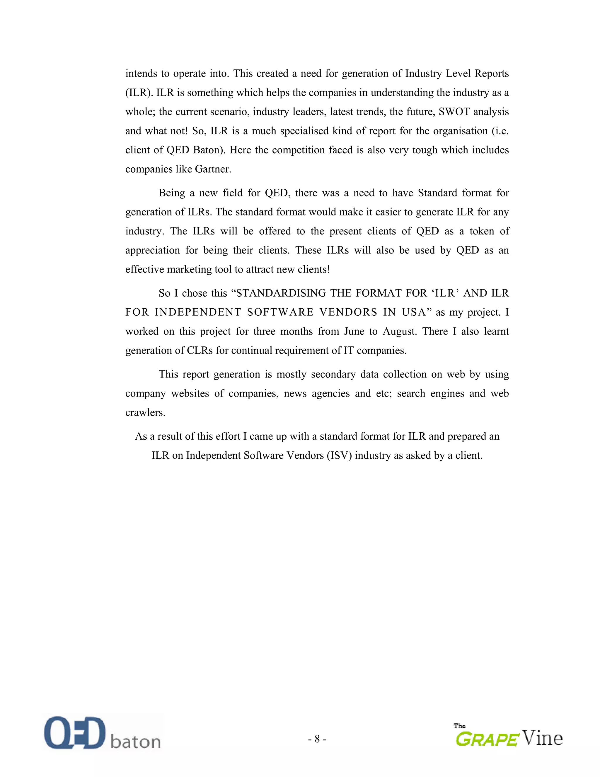 - 8 -
intends to operate into. This created a need for generation of Industry Level Reports
(ILR). ILR is something which helps the companies in understanding the industry as a
whole; the current scenario, industry leaders, latest trends, the future, SWOT analysis
and what not! So, ILR is a much specialised kind of report for the organisation (i.e.
client of QED Baton). Here the competition faced is also very tough which includes
companies like Gartner.
Being a new field for QED, there was a need to have Standard format for
generation of ILRs. The standard format would make it easier to generate ILR for any
industry. The ILRs will be offered to the present clients of QED as a token of
appreciation for being their clients. These ILRs will also be used by QED as an
effective marketing tool to attract new clients!
So I chose this STANDARDISING THE FORMAT FOR ILR AND ILR
FOR INDEPENDENT SOFTWARE VENDORS IN USA as my project. I
worked on this project for three months from June to August. There I also learnt
generation of CLRs for continual requirement of IT companies.
This report generation is mostly secondary data collection on web by using
company websites of companies, news agencies and etc; search engines and web
crawlers.
As a result of this effort I came up with a standard format for ILR and prepared an
ILR on Independent Software Vendors (ISV) industry as asked by a client.
 
