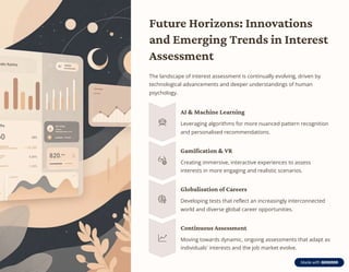 Future Horizons: Innovations
and Emerging Trends in Interest
Assessment
The landscape of interest assessment is continually evolving, driven by
technological advancements and deeper understandings of human
psychology.
AI & Machine Learning
Leveraging algorithms for more nuanced pattern recognition
and personalised recommendations.
Gamification & VR
Creating immersive, interactive experiences to assess
interests in more engaging and realistic scenarios.
Globalisation of Careers
Developing tests that reflect an increasingly interconnected
world and diverse global career opportunities.
Continuous Assessment
Moving towards dynamic, ongoing assessments that adapt as
individuals' interests and the job market evolve.
 