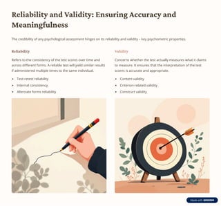 Reliability and Validity: Ensuring Accuracy and
Meaningfulness
The credibility of any psychological assessment hinges on its reliability and validity 3 key psychometric properties.
Reliability
Refers to the consistency of the test scores over time and
across different forms. A reliable test will yield similar results
if administered multiple times to the same individual.
Test-retest reliability
Internal consistency
Alternate forms reliability
Validity
Concerns whether the test actually measures what it claims
to measure. It ensures that the interpretation of the test
scores is accurate and appropriate.
Content validity
Criterion-related validity
Construct validity
 