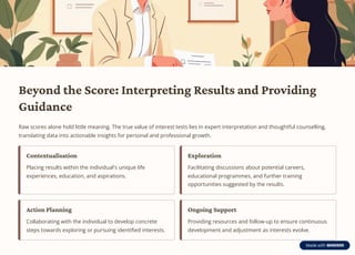 Beyond the Score: Interpreting Results and Providing
Guidance
Raw scores alone hold little meaning. The true value of interest tests lies in expert interpretation and thoughtful counselling,
translating data into actionable insights for personal and professional growth.
Contextualisation
Placing results within the individual's unique life
experiences, education, and aspirations.
Exploration
Facilitating discussions about potential careers,
educational programmes, and further training
opportunities suggested by the results.
Action Planning
Collaborating with the individual to develop concrete
steps towards exploring or pursuing identified interests.
Ongoing Support
Providing resources and follow-up to ensure continuous
development and adjustment as interests evolve.
 
