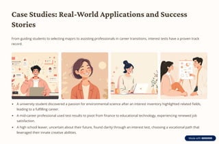 Case Studies: Real-World Applications and Success
Stories
From guiding students to selecting majors to assisting professionals in career transitions, interest tests have a proven track
record.
A university student discovered a passion for environmental science after an interest inventory highlighted related fields,
leading to a fulfilling career.
A mid-career professional used test results to pivot from finance to educational technology, experiencing renewed job
satisfaction.
A high school leaver, uncertain about their future, found clarity through an interest test, choosing a vocational path that
leveraged their innate creative abilities.
 