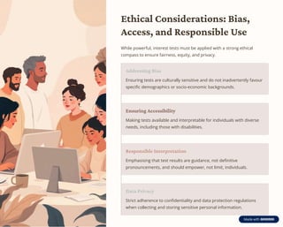 Ethical Considerations: Bias,
Access, and Responsible Use
While powerful, interest tests must be applied with a strong ethical
compass to ensure fairness, equity, and privacy.
Addressing Bias
Ensuring tests are culturally sensitive and do not inadvertently favour
specific demographics or socio-economic backgrounds.
Ensuring Accessibility
Making tests available and interpretable for individuals with diverse
needs, including those with disabilities.
Responsible Interpretation
Emphasising that test results are guidance, not definitive
pronouncements, and should empower, not limit, individuals.
Data Privacy
Strict adherence to confidentiality and data protection regulations
when collecting and storing sensitive personal information.
 
