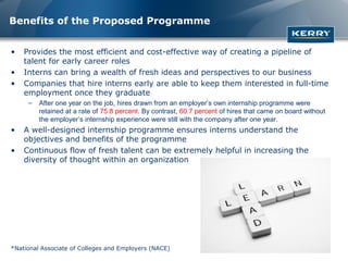 Benefits of the Proposed Programme


•   Provides the most efficient and cost-effective way of creating a pipeline of
    talent for early career roles
•   Interns can bring a wealth of fresh ideas and perspectives to our business
•   Companies that hire interns early are able to keep them interested in full-time
    employment once they graduate
     –   After one year on the job, hires drawn from an employer’s own internship programme were
         retained at a rate of 75.8 percent. By contrast, 60.7 percent of hires that came on board without
         the employer’s internship experience were still with the company after one year.
•   A well-designed internship programme ensures interns understand the
    objectives and benefits of the programme
•   Continuous flow of fresh talent can be extremely helpful in increasing the
    diversity of thought within an organization




*National Associate of Colleges and Employers (NACE)
 