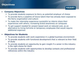 Objectives


•   Company Objectives
      To provide students exposure to Kerry as potential employer of choice
      To provide Kerry a pipeline of future talent that has already been exposed to
       the Kerry organization and culture
      To make the internship experience successful so interns share their
       experiences with others; increasing brand awareness on campuses
      To get support needed for project based work at reduced cost, as an
       alternative to hiring full-time or temporary employees that would require
       additional expenses

•   Objectives for Students
      To provide students with work experience in a global business environment
      To provide students with functional development that is relevant to their field
       of study
      To provide students an opportunity to gain insight if a career in this industry
       is the right choice for them
      To provide students with opportunities to develop contacts and professional
       references within the industry
 