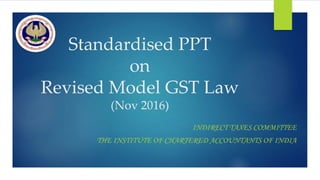 Standardised PPT
on
Revised Model GST Law
(Nov 2016)
INDIRECT TAXES COMMITTEE
THE INSTITUTE OF CHARTERED ACCOUNTANTS OF INDIA
 