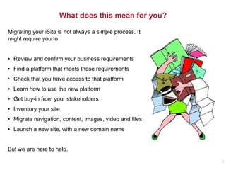 What does this mean for you?
Migrating your iSite is not always a simple process. It
might require you to:
• Review and confirm your business requirements
• Find a platform that meets those requirements
• Check that you have access to that platform
• Learn how to use the new platform
• Get buy-in from your stakeholders
• Inventory your site
• Migrate navigation, content, images, video and files
• Launch a new site, with a new domain name
But we are here to help.
3
 