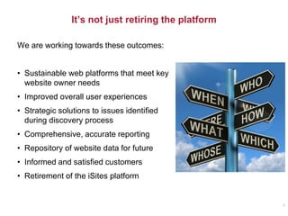 It’s not just retiring the platform
4
We are working towards these outcomes:
• Sustainable web platforms that meet key
website owner needs
• Improved overall user experiences
• Strategic solutions to issues identified
during discovery process
• Comprehensive, accurate reporting
• Repository of website data for future
• Informed and satisfied customers
• Retirement of the iSites platform
 