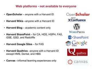 Web platforms - not available to everyone
• OpenScholar – anyone with a Harvard ID
• Harvard Wikis –anyone with a Harvard ID
• Harvard Blog – academic content only
• Harvard SharePoint – for CA, HDS, HSPH, FAS,
GSE, GSD, and Radcliffe
• Harvard Google Sites – for FAS
• Harvard Qualtrics –anyone with a Harvard ID
except HMS, Dental, and HBS
• Canvas –informal learning experiences only
7
 