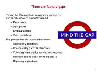 There are feature gaps
Retiring the iSites platform leaves some gaps in our
web service delivery, especially around:
– Permissions
– Signup tools
– Granular access
– Video publishing
This process has also raised other issues:
– Accessibility standards
– Confidentiality (Level 3) standards
– Collecting metadata for tracking and reporting
– Redirects and domain naming processes
– Replacing applications
8
 