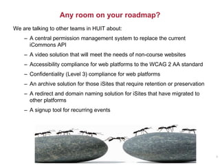 Any room on your roadmap?
We are talking to other teams in HUIT about:
– A central permission management system to replace the current
iCommons API
– A video solution that will meet the needs of non-course websites
– Accessibility compliance for web platforms to the WCAG 2 AA standard
– Confidentiality (Level 3) compliance for web platforms
– An archive solution for those iSites that require retention or preservation
– A redirect and domain naming solution for iSites that have migrated to
other platforms
– A signup tool for recurring events
9
 