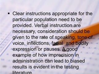  Clear instructions appropriate for the
particular population need to be
provided. Verbal instruction are
necessary, consideration should be
given to the rate of speaking, tone of
voice, inflections, facial and bodily
expression or pauses. A good
example of how imprecision in
administration can lead to biased
results is evident in the testing
 