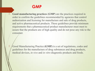 GMP
 Good manufacturing practices (GMP) are the practices required in 
order to confirm the guidelines recommended by agencies that control 
authorization and licensing for manufacture and sale of drug products, 
and active pharmaceutical products. These guidelines provide minimum 
requirements that a pharmaceutical product manufacturer must meet to 
assure that the products are of high quality and do not pose any risk to the 
consumer.
 Good Manufacturing Practice (GMP) is a set of regulations, codes and 
guidelines for the manufacture of drug substances and drug products, 
medical devices, in vivo and in vitro diagnostic products and foods. 
 