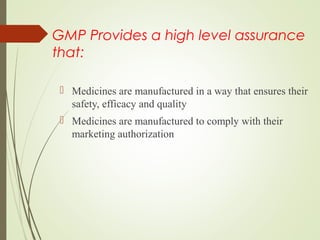 GMP Provides a high level assurance
that:
 Medicines are manufactured in a way that ensures their 
safety, efficacy and quality
 Medicines are manufactured to comply with their 
marketing authorization
 