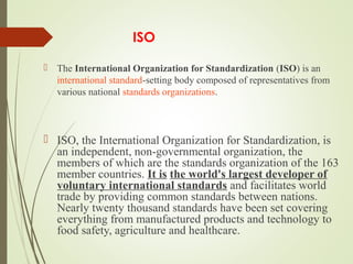  
ISO
 The International Organization for Standardization (ISO) is an 
international standard-setting body composed of representatives from 
various national standards organizations.
 ISO, the International Organization for Standardization, is 
an independent, non-governmental organization, the 
members of which are the standards organization of the 163 
member countries. It is the world's largest developer of
voluntary international standards and facilitates world 
trade by providing common standards between nations. 
Nearly twenty thousand standards have been set covering 
everything from manufactured products and technology to 
food safety, agriculture and healthcare. 
 