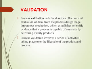 VALIDATION
 Process validation is defined as the collection and
evaluation of data, from the process design stage
throughout production, which establishes scientific
evidence that a process is capable of consistently
delivering quality products.
 Process validation involves a series of activities
taking place over the lifecycle of the product and
process.
 
