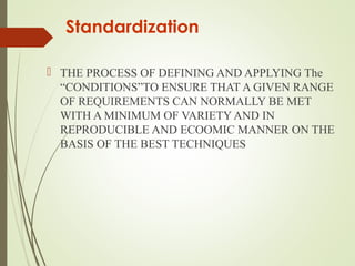  THE PROCESS OF DEFINING AND APPLYING The
“CONDITIONS”TO ENSURE THAT A GIVEN RANGE
OF REQUIREMENTS CAN NORMALLY BE MET
WITH A MINIMUM OF VARIETY AND IN
REPRODUCIBLE AND ECOOMIC MANNER ON THE
BASIS OF THE BEST TECHNIQUES
Standardization
 