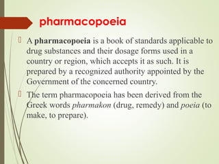 pharmacopoeia
 A pharmacopoeia is a book of standards applicable to
drug substances and their dosage forms used in a
country or region, which accepts it as such. It is
prepared by a recognized authority appointed by the
Government of the concerned country.
 The term pharmacopoeia has been derived from the
Greek words pharmakon (drug, remedy) and poeia (to
make, to prepare).
 
