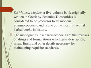  De Materia Medica, a five-volume book originally
written in Greek by Pedanius Dioscorides is
considered to be precursor to all modern
pharmacopoeias, and is one of the most influential
herbal books in history.
 The monographs in a pharmacopoeia are the treatises
on drugs and formulations which give description,
assay, limits and other details necessary for
maintaining requisite standards.
 