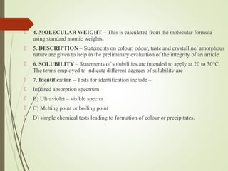  4. MOLECULAR WEIGHT – This is calculated from the molecular formula
using standard atomic weights.
 5. DESCRIPTION – Statements on colour, odour, taste and crystalline/ amorphous
nature are given to help in the preliminary evaluation of the integrity of an article.
 6. SOLUBILITY – Statements of solubilities are intended to apply at 20 to 30°C.
The terms employed to indicate different degrees of solubility are -
 7. Identification – Tests for identification include –
 Infrared absorption spectrum
 B) Ultraviolet – visible spectra
 C) Melting point or boiling point
 D) simple chemical tests leading to formation of colour or precipitates.
 