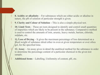  8. Acidity or alkalinity – For substances which are either acidic or alkaline in
nature, the pH of solution of particular strength is given.
 9. Clarity and Colour of Solution – This is also a simple physical test.
 10. Limit Tests – These are tests designed to identify and control small quantities
of impurities which are likely to be present in the substance. Comparative method
is used to control the amounts of iron, arsenic, heavy metals, barium, chloride,
sulphate, etc.
 11. Loss of Drying – It gives the maximum percentage of loss determined on a
fixed weight of substance dried either in oven at given temperature or over silica
gel, for the specified time.
 12. Assay – An assay gives in detail the analitical method for the substance in order
to determine the percentage content of a particular chemical in the given test
sample.
 Additional items – Labelling, Uniformity of content, pH, etc.
 