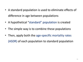 • A standard population is used to eliminate effects of
difference in age between populations
• A hypothetical “standard” population is created
• The simple way is to combine these populations
• Then, apply both the age-specific mortality rates
(ASDR) of each population to standard population
12
 