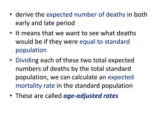 • derive the expected number of deaths in both
early and late period
• It means that we want to see what deaths
would be if they were equal to standard
population
• Dividing each of these two total expected
numbers of deaths by the total standard
population, we can calculate an expected
mortality rate in the standard population
• These are called age-adjusted rates
 