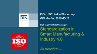 Meeting
ISO/JTC1/ IoT
- Workshop,
Berlin
2016-05-13
D.Tenhagen on
Smart
Manufacturing /
Industry 4.0
Standardization in
Smart Manufacturing &
Industry 4.0
An overview….
ISO / JTC1 IoT – Workshop
DIN, Berlin, 2016-05-13
Dipl.-Ing.(FH) Detlef Tenhagen
 