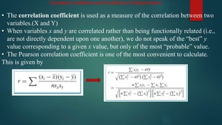 Correlation Coefficient and Coefficient of Determination
• The correlation coefficient is used as a measure of the correlation between two
variables.(X and Y)
• When variables x and y are correlated rather than being functionally related (i.e.,
are not directly dependent upon one another), we do not speak of the “best” y
value corresponding to a given x value, but only of the most “probable” value.
• The Pearson correlation coefficient is one of the most convenient to calculate.
This is given by
 