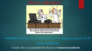 What is calibration?
• Calibration determines the relationship between the analytical response and the
analyte concentration.
Usually this is accomplished by the use of chemical standards.
 