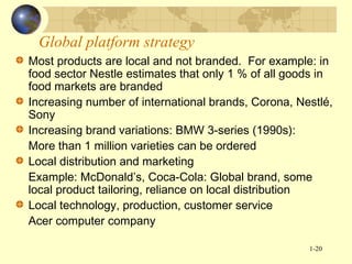 Global platform strategy
Most products are local and not branded. For example: in
food sector Nestle estimates that only 1 % of all goods in
food markets are branded
Increasing number of international brands, Corona, Nestlé,
Sony
Increasing brand variations: BMW 3-series (1990s):
More than 1 million varieties can be ordered
Local distribution and marketing
Example: McDonald’s, Coca-Cola: Global brand, some
local product tailoring, reliance on local distribution
Local technology, production, customer service
Acer computer company
1-20

 