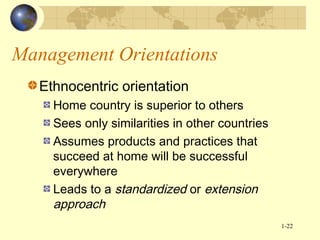 Management Orientations
Ethnocentric orientation
Home country is superior to others
Sees only similarities in other countries
Assumes products and practices that
succeed at home will be successful
everywhere
Leads to a standardized or extension
approach
1-22

 