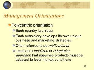 Management Orientations
Polycentric orientation
Each country is unique
Each subsidiary develops its own unique
business and marketing strategies
Often referred to as multinational
Leads to a localized or adaptation
approach that assumes products must be
adapted to local market conditions
1-23

 