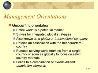 Management Orientations
Geocentric orientation

Entire world is a potential market
Strives for integrated global strategies
Also known as a global or transnational company
Retains an association with the headquarters
country
Pursues serving world markets from a single
country or sources globally to focus on select
country markets
Leads to a combination of extension and
adaptation elements
1-25

 