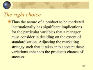 The right choice
Thus the nature of a product to be marketed
internationally has significant implications
for the particular variables that a manager
must consider in deciding on the extent of
standardization. Adjusting the marketing
strategy such that it takes into account these
variations enhances the product's chance of
success.
1-28

 