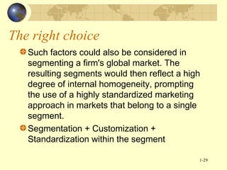 The right choice
Such factors could also be considered in
segmenting a firm's global market. The
resulting segments would then reflect a high
degree of internal homogeneity, prompting
the use of a highly standardized marketing
approach in markets that belong to a single
segment.
Segmentation + Customization +
Standardization within the segment
1-29

 