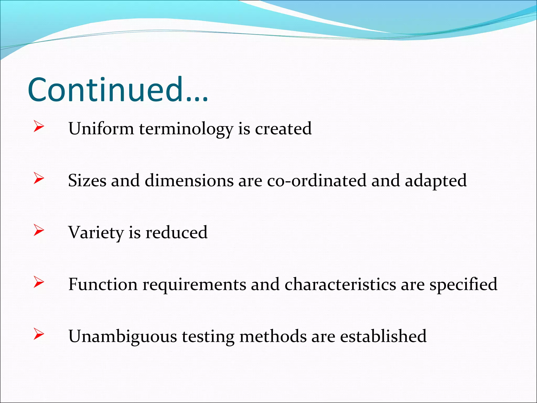 Continued…
 Uniform terminology is created
 Sizes and dimensions are co-ordinated and adapted
 Variety is reduced
 Function requirements and characteristics are specified
 Unambiguous testing methods are established
 