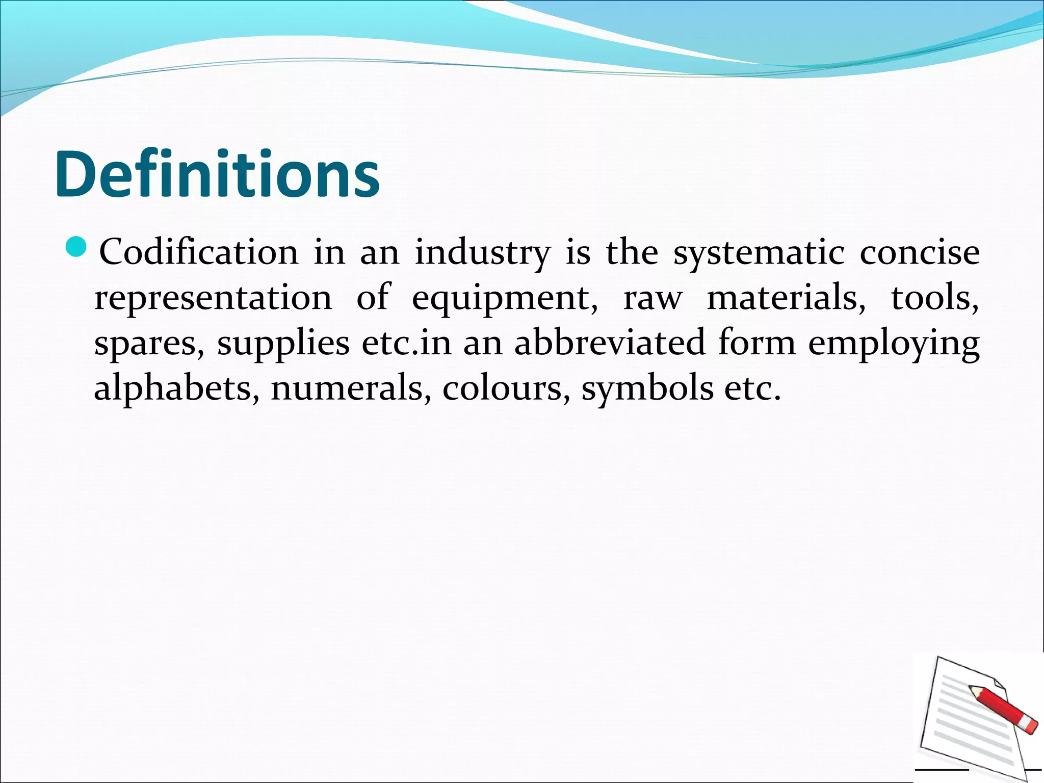 Definitions
Codification in an industry is the systematic concise
representation of equipment, raw materials, tools,
spares, supplies etc.in an abbreviated form employing
alphabets, numerals, colours, symbols etc.
 