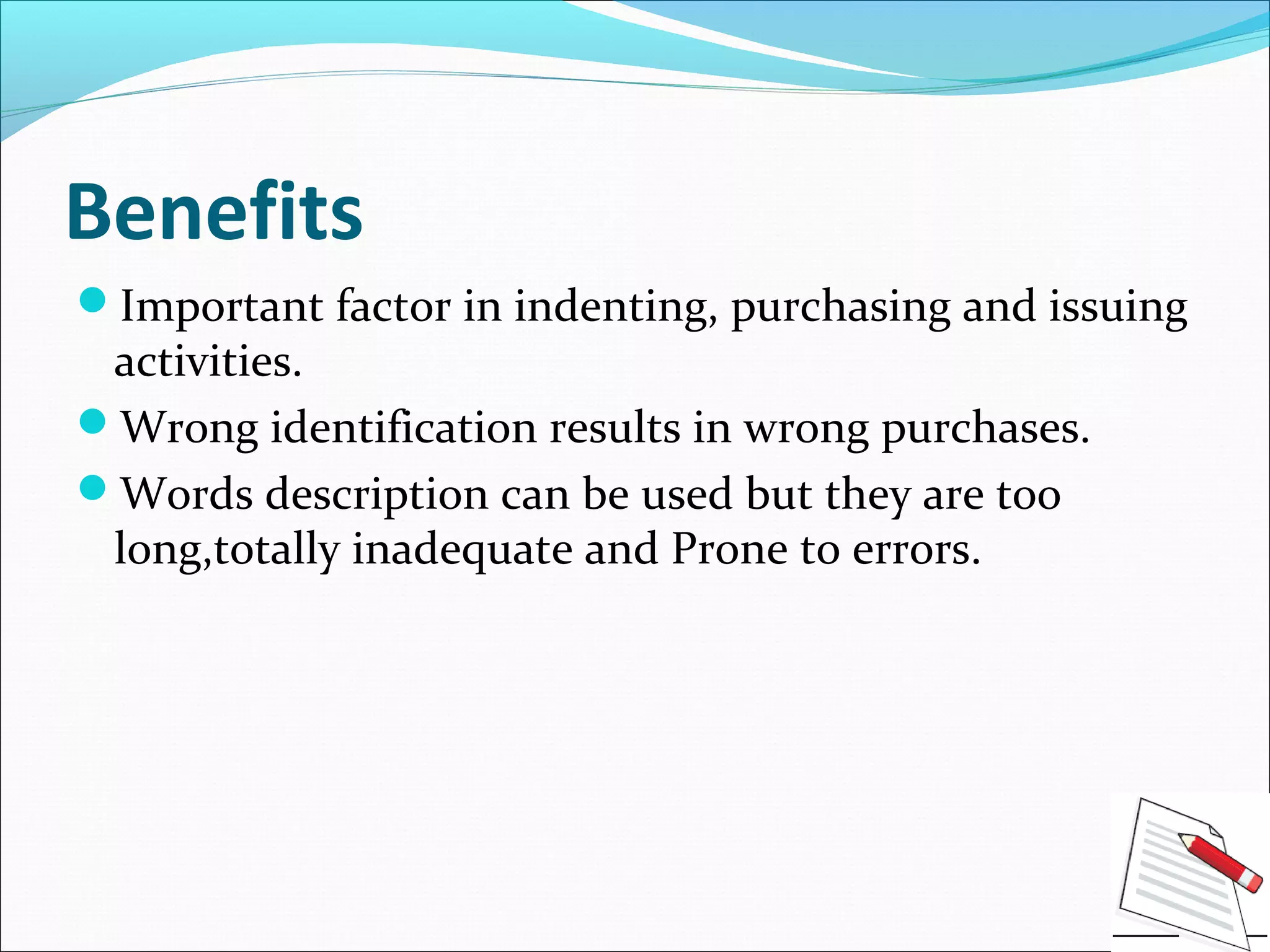 Benefits
Important factor in indenting, purchasing and issuing
activities.
Wrong identification results in wrong purchases.
Words description can be used but they are too
long,totally inadequate and Prone to errors.
 