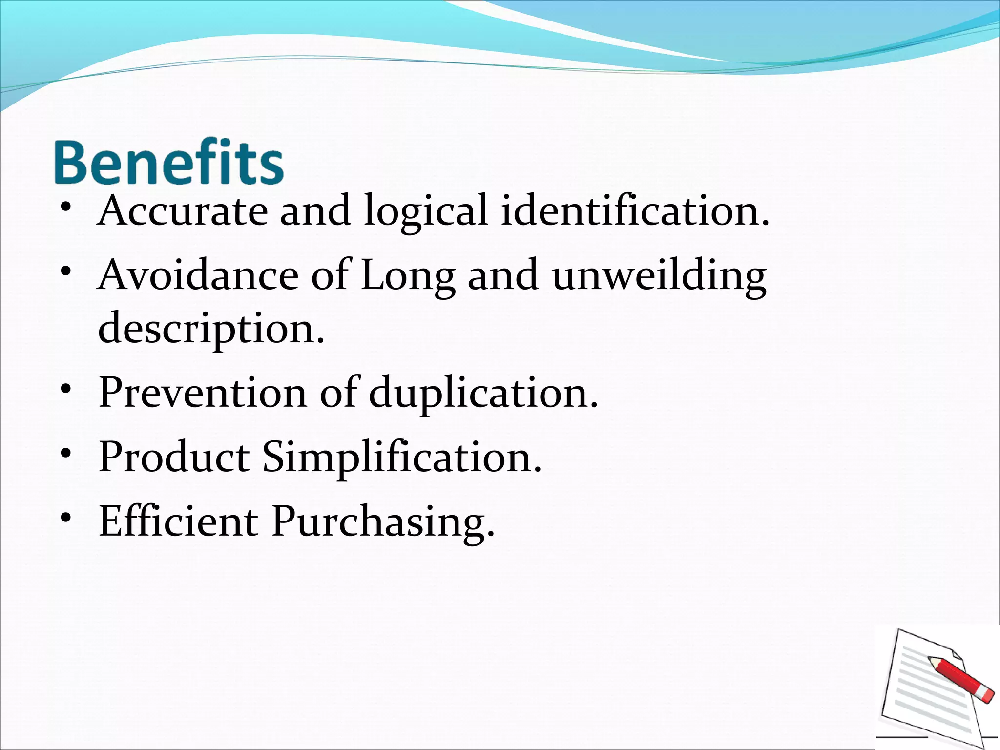 • Accurate and logical identification.
• Avoidance of Long and unweilding
description.
• Prevention of duplication.
• Product Simplification.
• Efficient Purchasing.
 