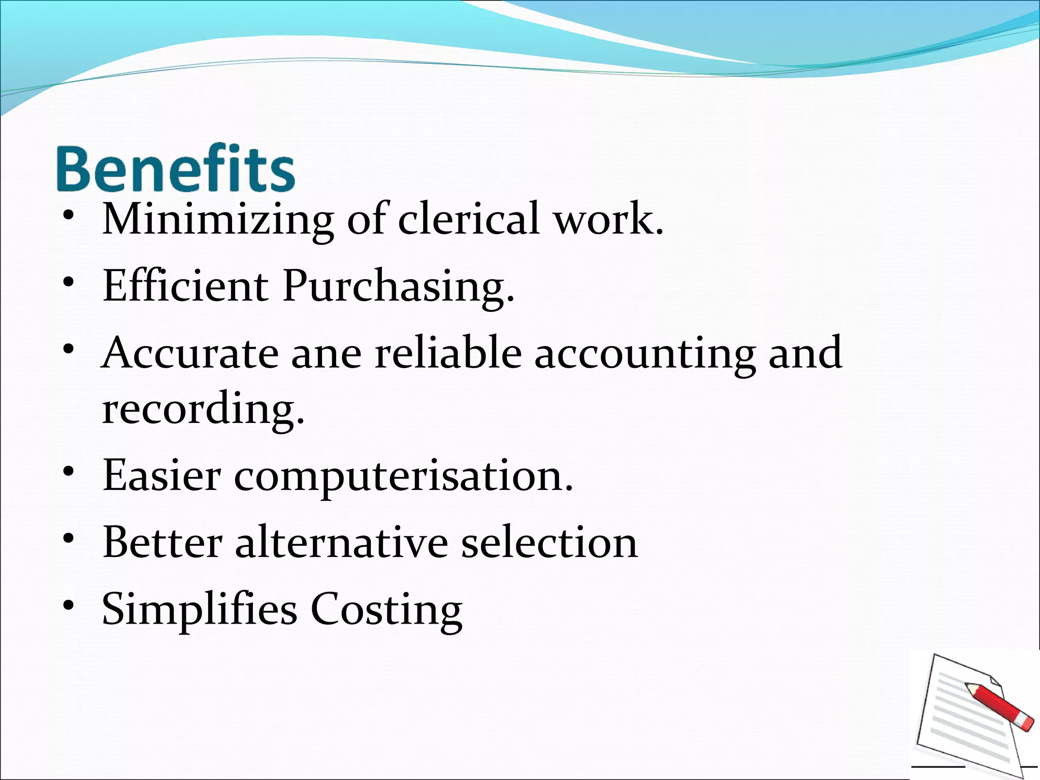 • Minimizing of clerical work.
• Efficient Purchasing.
• Accurate ane reliable accounting and
recording.
• Easier computerisation.
• Better alternative selection
• Simplifies Costing
 