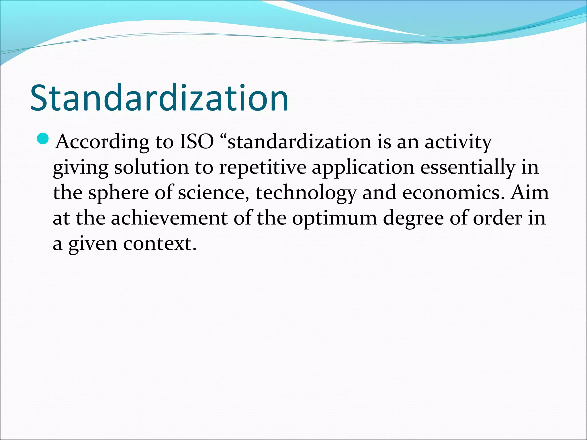 Standardization
According to ISO “standardization is an activity
giving solution to repetitive application essentially in
the sphere of science, technology and economics. Aim
at the achievement of the optimum degree of order in
a given context.
 