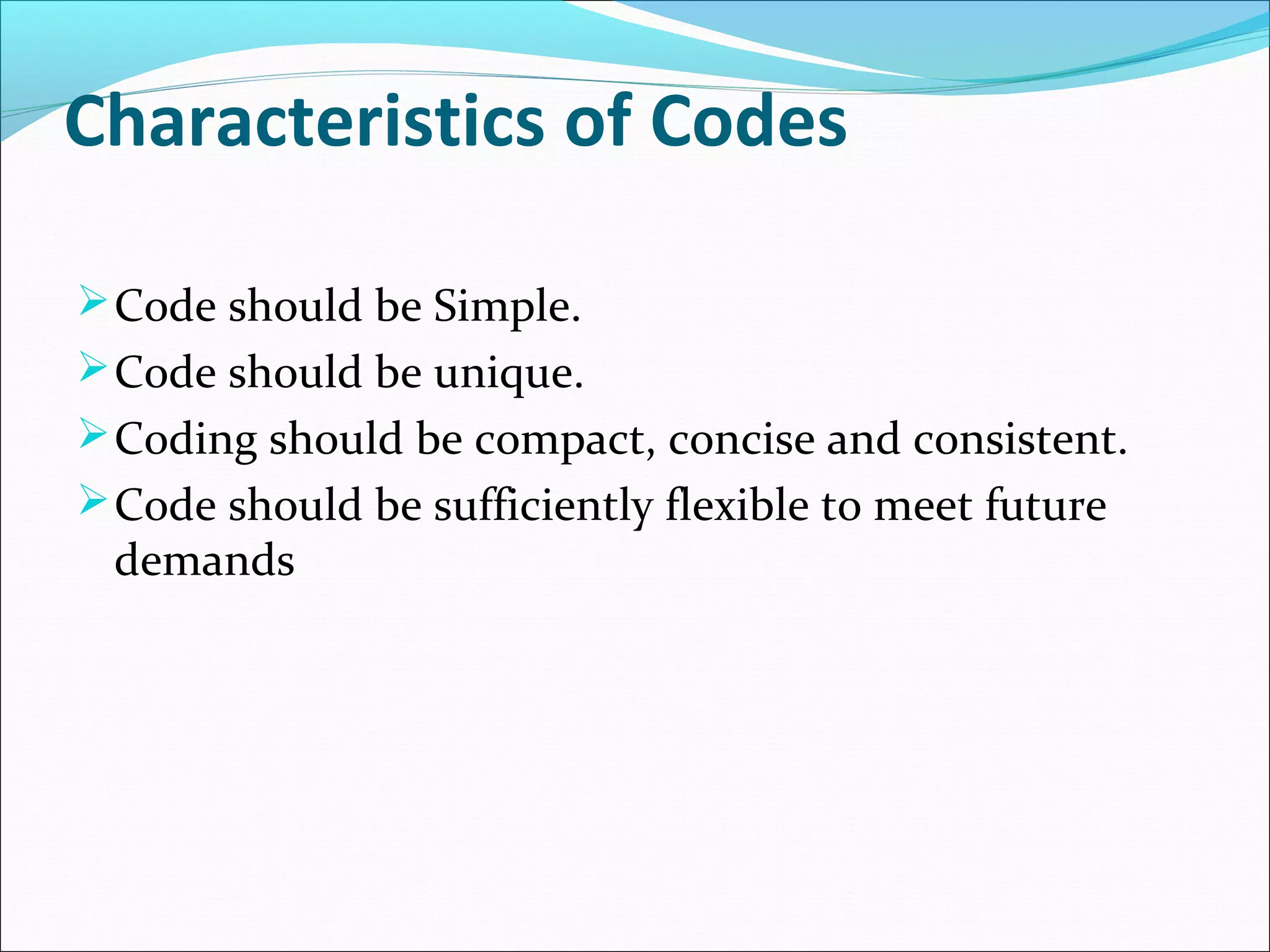 Characteristics of Codes
Code should be Simple.
Code should be unique.
Coding should be compact, concise and consistent.
Code should be sufficiently flexible to meet future
demands
 